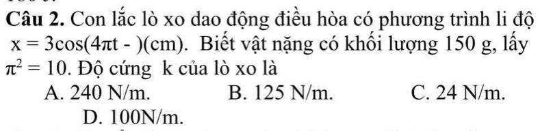 Con lắc lò xo dao động điều hòa có phương trình li độ
x=3cos (4π t-)(cm). Biết vật nặng có khối lượng 150 g, lấy
π^2=10. Độ cứng k của lò xo là
A. 240 N/m. B. 125 N/m. C. 24 N/m.
D. 100N/m.