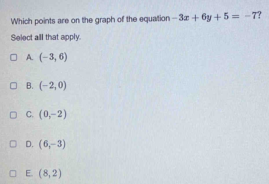 Which points are on the graph of the equation -3x+6y+5=-7 ?
Select all that apply.
A. (-3,6)
B. (-2,0)
C. (0,-2)
D. (6,-3)
E. (8,2)