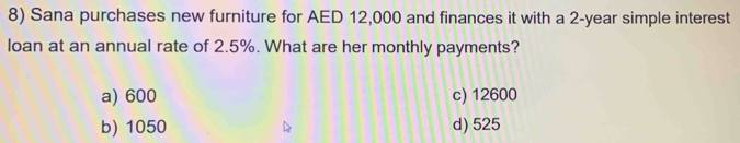 Sana purchases new furniture for AED 12,000 and finances it with a 2-year simple interest
loan at an annual rate of 2.5%. What are her monthly payments?
a) 600 c) 12600
b) 1050 d) 525