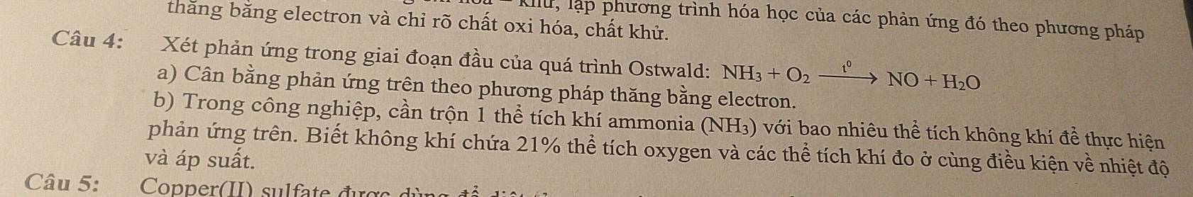 A11U , lập phương trình hóa học của các phản ứng đó theo phương pháp 
thăng bằng electron và chỉ rõ chất oxi hóa, chất khử. 
Câu 4: Xét phản ứng trong giai đoạn đầu của quá trình Ostwald: NH_3+O_2xrightarrow t^0NO+H_2O
a) Cân bằng phản ứng trên theo phương pháp thăng bằng electron. 
b) Trong công nghiệp, cần trộn 1 thể tích khí ammonia (NH_3) với bao nhiêu thể tích không khí đề thực hiện 
phản ứng trên. Biết không khí chứa 21% thể tích oxygen và các thể tích khí đo ở cùng điều kiện về nhiệt độ 
và áp suất. 
Câu 5: Copper(II) sulfate đực