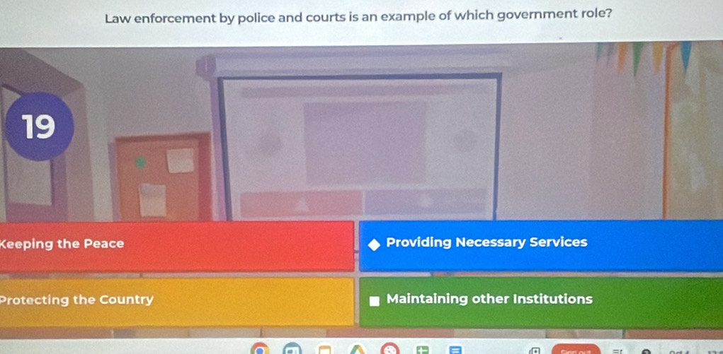 Law enforcement by police and courts is an example of which government role?
19
Keeping the Peace Providing Necessary Services
Protecting the Country Maintaining other Institutions