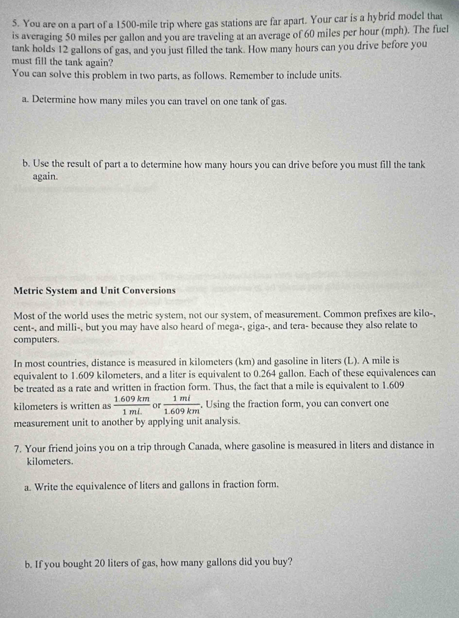 You are on a part of a 1500-mile trip where gas stations are far apart. Your car is a hybrid model that 
is averaging 50 miles per gallon and you are traveling at an average of 60 miles per hour (mph). The fuel 
tank holds 12 gallons of gas, and you just filled the tank. How many hours can you drive before you 
must fill the tank again? 
You can solve this problem in two parts, as follows. Remember to include units. 
a. Determine how many miles you can travel on one tank of gas. 
b. Use the result of part a to determine how many hours you can drive before you must fill the tank 
again. 
Metric System and Unit Conversions 
Most of the world uses the metric system, not our system, of measurement. Common prefixes are kilo-, 
cent-, and milli-, but you may have also heard of mega-, giga-, and tera- because they also relate to 
computers. 
In most countries, distance is measured in kilometers (km) and gasoline in liters (L). A mile is 
equivalent to 1.609 kilometers, and a liter is equivalent to 0.264 gallon. Each of these equivalences can 
be treated as a rate and written in fraction form. Thus, the fact that a mile is equivalent to 1.609
kilometers is written as  (1.609km)/1mL  or  1mi/1.609km . Using the fraction form, you can convert one 
measurement unit to another by applying unit analysis. 
7. Your friend joins you on a trip through Canada, where gasoline is measured in liters and distance in
kilometers. 
a. Write the equivalence of liters and gallons in fraction form. 
b. If you bought 20 liters of gas, how many gallons did you buy?