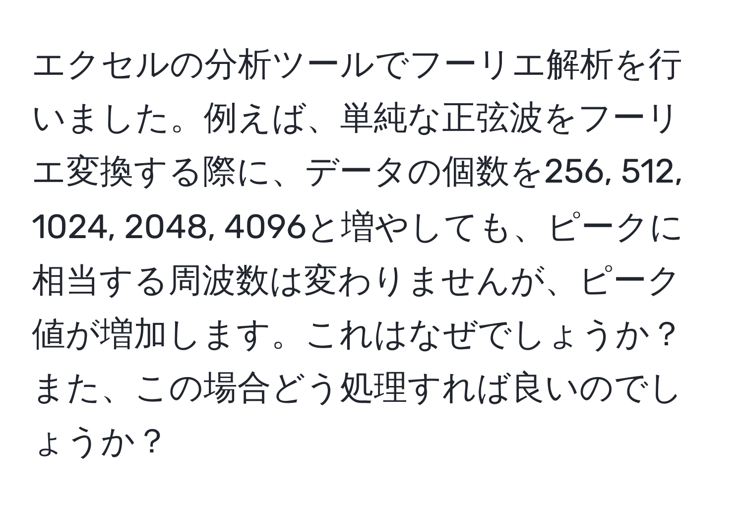 エクセルの分析ツールでフーリエ解析を行いました。例えば、単純な正弦波をフーリエ変換する際に、データの個数を256, 512, 1024, 2048, 4096と増やしても、ピークに相当する周波数は変わりませんが、ピーク値が増加します。これはなぜでしょうか？また、この場合どう処理すれば良いのでしょうか？