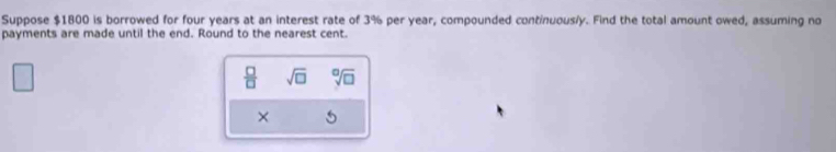 Suppose $1800 is borrowed for four years at an interest rate of 3% per year, compounded continuous/y. Find the total amount owed, assuming no 
payments are made until the end. Round to the nearest cent. 
 □ /□   sqrt(□ ) sqrt[□](□ )
×