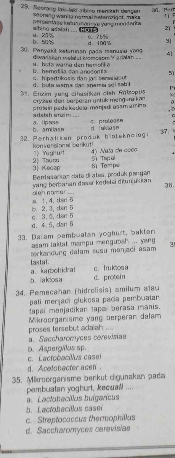 Seorang laki-laki albino menikah dengan 36. Perh
seorang wanita normal heterozigot, maka 1) F
persentase keturunannya yang menderita
albino adalah .... HOTS
2)F
a. 25% c. 75%
b. 50% d. 100%
3)
30. Penyakit keturunan pada manusia yang 4)
diwariskan melalui kromosom Y adalah ....
a. buta warna dan hemofilia
b. hemofilia dan anodontia
5)
c. hipertrikosis dan jari berselaput
d. buta warna dan anemia sel sabit
P
31. Enzim yang dihasilkan oleh Rhizopus k
oryzae dan berperan untuk menguraikan
a
protein pada kedelai menjadi asam amino b
adalah enzim ....
a. lipase c. protease
b. amilase d. laktase
32. Perhatikan produk bioteknologi 37.
konvensional berikut!
1) Yoghurt 4) Nata de coco
2) Tauco 5) Tapai
3) Kecap 6) Tempe
Berdasarkan data di atas, produk pangan
yang berbahan dasar kedelai ditunjukkan 38.
oleh nomor ....
a. 1, 4, dan 6
b. 2, 3, dan 6
c. 3, 5, dan 6
d. 4, 5, dan 6
33. Dalam pembuatan yoghurt, bakteri
asam laktat mampu mengubah ... yang
terkandung dalam susu menjadi asam 3
laktat.
a. karbohidrat c. fruktosa
b. laktosa d. protein
34. Pemecahan (hidrolisis) amilum atau
pati menjadi glukosa pada pembuatan
tapai menjadikan tapai berasa manis.
Mikroorganisme yang berperan dalam
proses tersebut adalah ....
a. Saccharomyces cerevisiae
b. Aspergillus sp.
c. Lactobacillus casei
d. Acetobacter aceti .
35. Mikroorganisme berikut digunakan pada
pembuatan yoghurt, kecuali ....
a. Lactobacillus bulgaricus
b. Lactobacillus casei
c. Streptococcus thermophillus
d. Saccharomyces cerevisiae