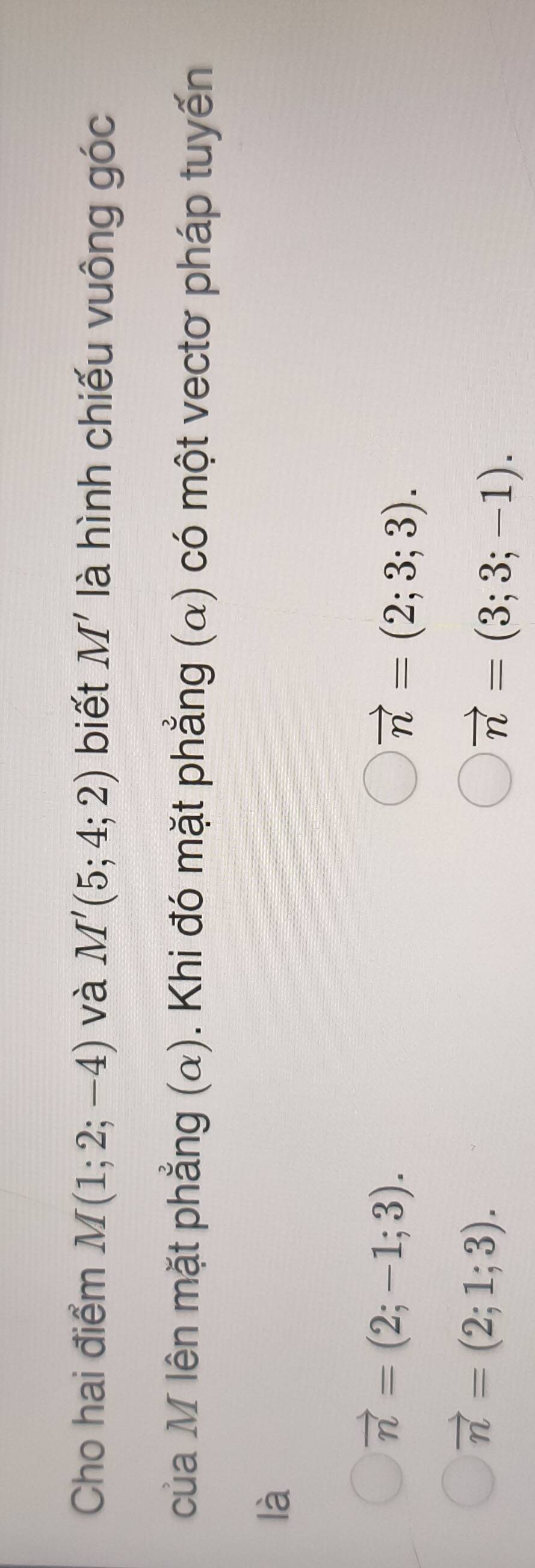 Cho hai điểm M(1;2;-4) và M'(5;4;2) biết M' là hình chiếu vuông góc
của M lên mặt phẳng (α). Khi đó mặt phẳng (α) có một vectơ pháp tuyến
là
vector n=(2;-1;3).
vector n=(2;3;3).
vector n=(2;1;3).
vector n=(3;3;-1).