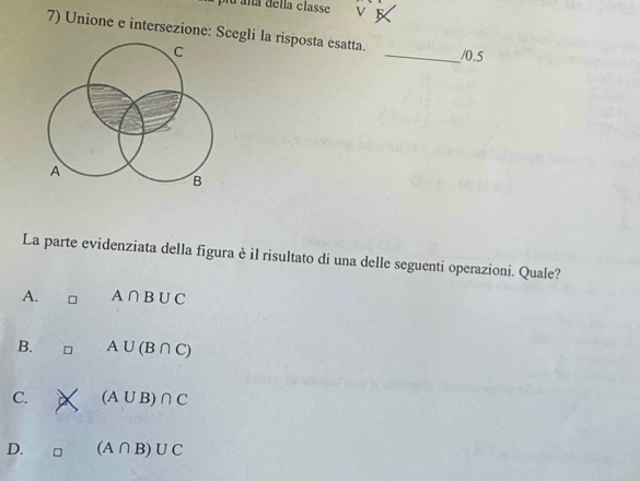 lu aña della classe
7) Unione e intersezione: Scegli la risposta esatta. _/0.5
C
A
B
La parte evidenziata della figura è il risultato di una delle seguenti operazioni. Quale?
A. A∩ B∪ C
B. A∪ (B∩ C)
C. (A∪ B)∩ C
D. (A∩ B)∪ C