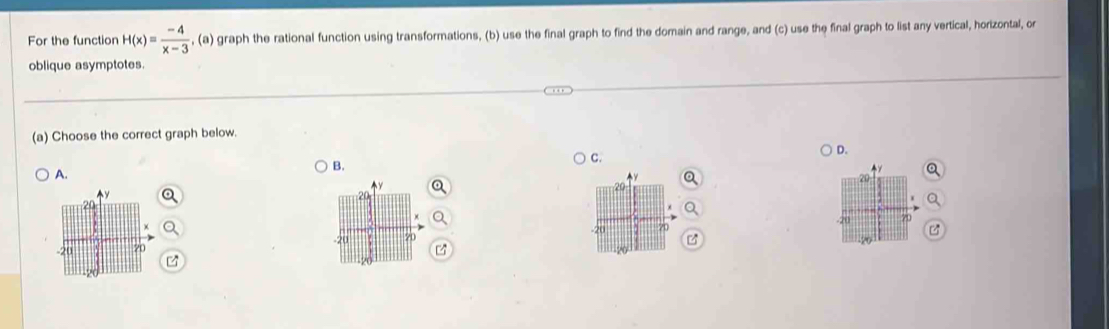 For the function H(x)= (-4)/x-3  , (a) graph the rational function using transformations, (b) use the final graph to find the domain and range, and (c) use the final graph to list any vertical, horizontal, or 
oblique asymptotes. 
(a) Choose the correct graph below. 
c. 
D. 
B. 
A.