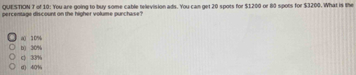 of 10: You are going to buy some cable television ads. You can get 20 spots for $1200 or 80 spots for $3200. What is the
percentage discount on the higher volume purchase?
a) 10%
b) 30%
c) 33%
d) 40%