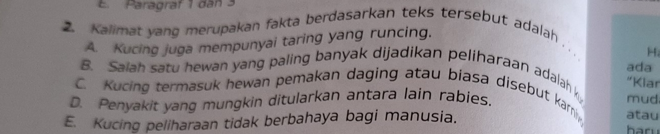 E. Paragraf 1 dan 3
2. Kalimat yang merupakan fakta berdasarkan teks tersebut adalah
A. Kucing juga mempunyai taring yang runcing.
、、
H
ada
B. Salah satu hewan yang paling banyak dijadikan peliharaan adalah k
“Klar
C. Kucing termasuk hewan pemakan daging atau biasa disebut karniy, atau
D. Penyakit yang mungkin ditularkan antara lain rabies. mud
E. Kucing peliharaan tidak berbahaya bagi manusia.
haru