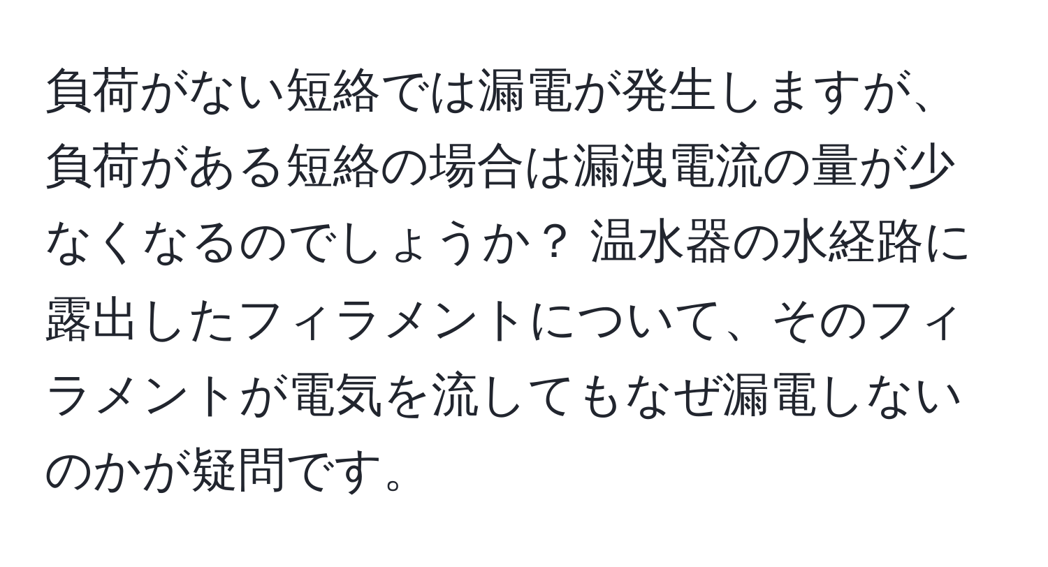 負荷がない短絡では漏電が発生しますが、負荷がある短絡の場合は漏洩電流の量が少なくなるのでしょうか？ 温水器の水経路に露出したフィラメントについて、そのフィラメントが電気を流してもなぜ漏電しないのかが疑問です。