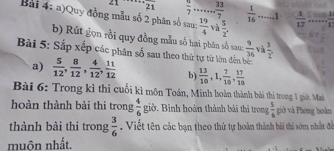 angle 1 21  6/7   33/7   1/16  _1  1/17  _  1/1 
Bài 4: a)Quy đồng mẫu số 2 phân số sau:_  19/4  và  5/2 . 
b) Rút gọn rồi quy đồng mẫu số hai phân số sau:  9/36  và  3/2 . 
Bài 5: Sắp xếp các phân số sau theo thứ tự từ lớn đến bế: 
a)  5/12 ,  8/12 ,  4/12 ,  11/12 
b)  13/10 , 1,  7/10 ,  17/10 
Bài 6: Trong kì thi cuối kì môn Toán, Minh hoàn thành bài thi trong 1 giờ. Mai 
hoàn thành bài thi trong  4/6  giờ. Bình hoàn thành bài thi trong  5/6  giờ và Phong hoàn 
thành bài thi trong  3/6 . Viết tên các bạn theo thứ tự hoàn thành bài thi sớm nhất để 
muộn nhất.