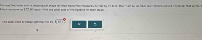 Jim and Joe have built a rectangular stage for their band that measures 32 feet by 56 feet. They want to put fiber optic lighting around the border that comes in
S-foot sections at $27,00 each. Find the total cost of the lighting for their stage. 
The total cost of stage lighting will be $. 891 T. ×