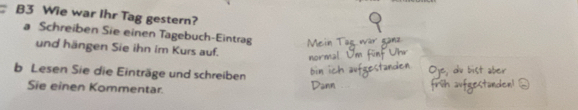 B3 Wie war Ihr Tag gestern? 
a Schreiben Sie einen Tagebuch-Eintrag 
und hängen Sie ihn im Kurs auf. 
b Lesen Sie die Einträge und schreiben 
Sie einen Kommentar.