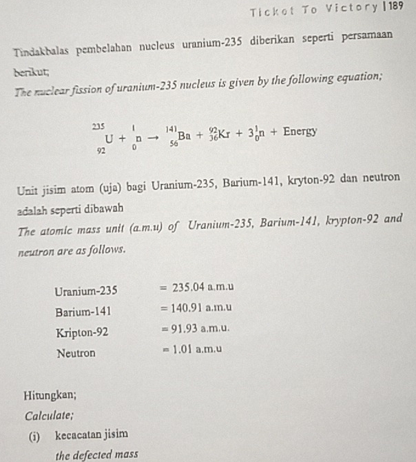 Ticket To Victory | 189 
Tindakbalas pembelahan nucleus uranium- 235 diberikan seperti persamaan 
berikut; 
The nuclear fission of uranium-235 nucleus is given by the following equation;
_(92)^(235)U+_0^Into _(56)^(141)Ba+_(36)^(92)Kr+3_0^In+Energy
Unit jisim atom (uja) bagi Uranium- 235, Barium- 141, kryton- 92 dan neutron 
adalah seperti dibawah 
The atomic mass unit (a. m.u) of Uranium- 235, Barium- 141, krypton- 92 and 
neutron are as follows. 
Uranium-235 =235.04a.m.u
Barium- 141 =140.91a.m.u
Kripton-92 =91.93a.m.u. 
Neutron =1.01a.m.u
Hitungkan; 
Calculate; 
(i) kecacatan jisim 
the defected mass