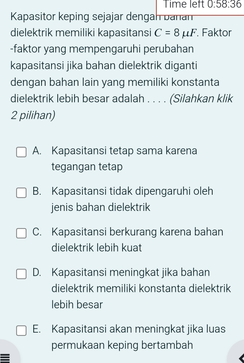 Time left 0:58:36 
Kapasitor keping sejajar dengah banan
dielektrik memiliki kapasitansi C=8mu F. Faktor
-faktor yang mempengaruhi perubahan
kapasitansi jika bahan dielektrik diganti
dengan bahan lain yang memiliki konstanta
dielektrik lebih besar adalah . . . . (Silahkan klik
2 pilihan)
A. Kapasitansi tetap sama karena
tegangan tetap
B. Kapasitansi tidak dipengaruhi oleh
jenis bahan dielektrik
C. Kapasitansi berkurang karena bahan
dielektrik lebih kuat
D. Kapasitansi meningkat jika bahan
dielektrik memiliki konstanta dielektrik
lebih besar
E. Kapasitansi akan meningkat jika luas
permukaan keping bertambah
=