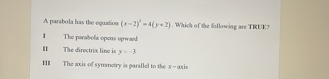 A parabola has the equation (x-2)^2=4(y+2). Which of the following are TRUE?
I The parabola opens upward
I The directrix line is y=-3
III£ The axis of symmetry is parallel to the x -axi c