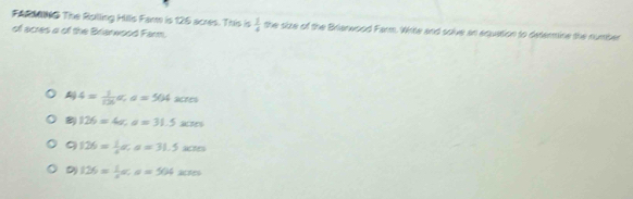 FARMING The Rsilling Hillis Far is 126 acres. This is  1/4  the size of the Brierwood Farm. Write and solve an equation to determine the number
of acres a of the Briarwood Farm.
4= 1/126 a, a=504 acres
126=4a, a=31.5xm
9 126= 1/4 a, a=31.5xm
D 126= 1/5 ac, a=50400s