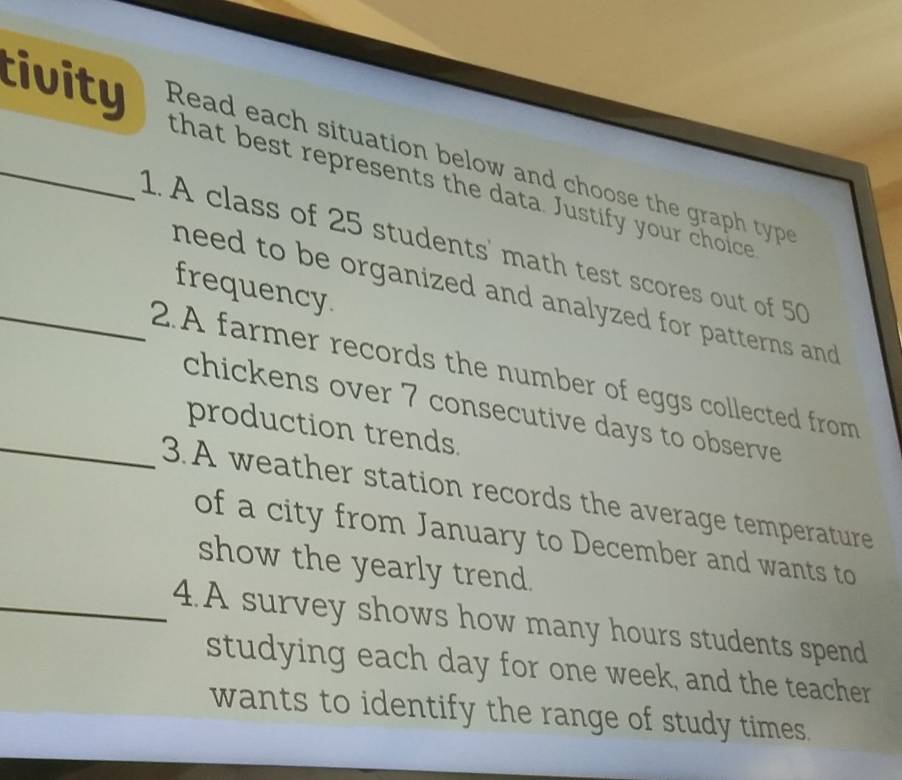 tivity Read each situation below and choose the gra typ 
that best represents the data. Justify your choice 
1. A class of 25 students' math test scores out of 50
frequency. 
need to be organized and analyzed for patterns and . 
_2.A farmer records the number of eggs collected from 
chickens over 7 consecutive days to observe 
production trends 
_3.A weather station records the average temperature 
of a city from January to December and wants to 
show the yearly trend. 
_4.A survey shows how many hours students spend 
studying each day for one week, and the teacher 
wants to identify the range of study times.