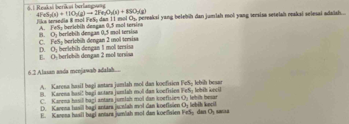 6.1 Reaksi berikut berlangsung
4Fe S_2(s)+11O_2(g)to 2Fe_2O_3(s)+8SO_2(g)
Jika tersedia 8 mol FeS_2 dan 11 mol O_2, pereaksi yang belebih dan jumlah mol yang tersisa setelah reaksi selesai adalah...
A. FeS_2 berlebih dengan 0,5 mol tersisa
B. O_2 berlebih dengan 0,5 mol tersisa
C. FeS_2 berlebih dengan 2 ıol tersisa
D. O_2 berlebih dengan 1 mol tersisa
E. O_2 berlebih dengan 2 mol tersisa
6.2 Alasan anda menjawab adalah....
A. Karena hasil bagi antara jumlah mol dan koefisien FeS_2 lebih besar
B. Karena hasi! bagi antara jumlah mol dan koefisien FeS_2 lebih kecil
C. Karena hasil bagi antara jumlah mol dan koefisien O_2 lebih besar
D. Karena hasil bagi antara jumlah mol dan koefisien O_2 lebih kecil
E. Karena hasil bagi antara jumlah mol dan koefisien FeS_2 dan O_2 sama