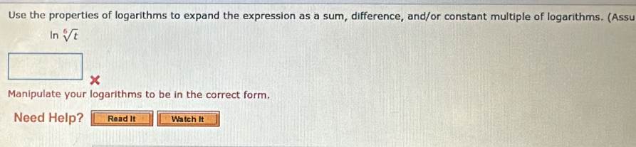 Use the properties of logarithms to expand the expression as a sum, difference, and/or constant multiple of logarithms. (Assu 
In sqrt[6](t)
x 
Manipulate your logarithms to be in the correct form. 
Need Help? Read It Watch It