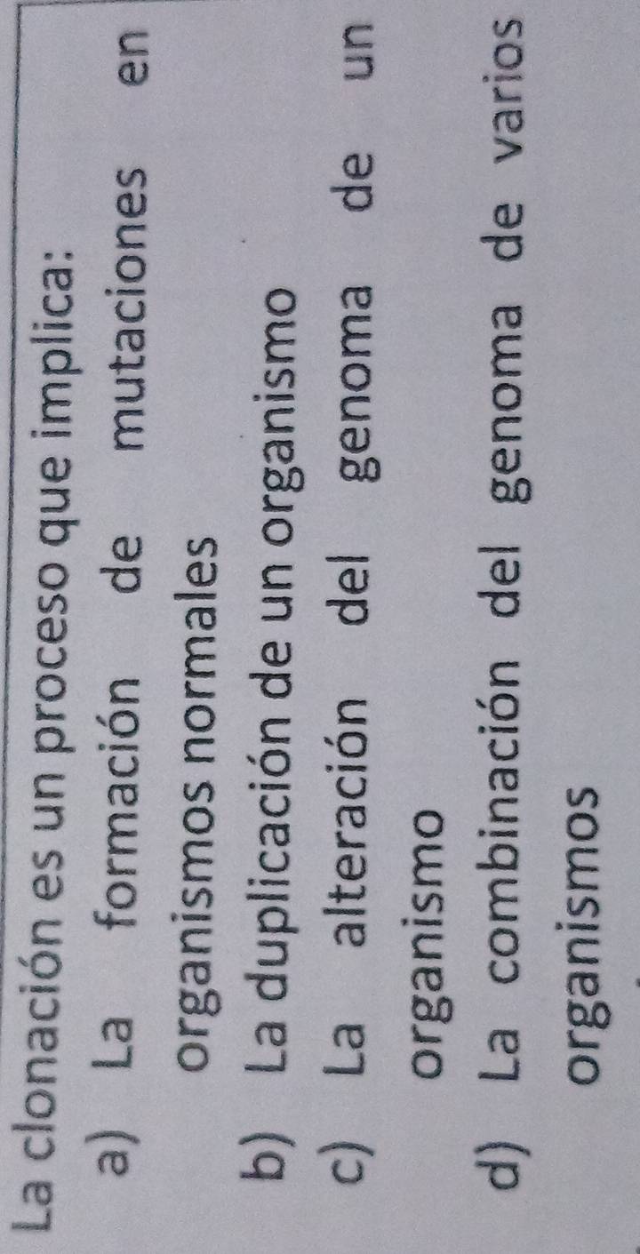 La clonación es un proceso que implica:
a) La formación de mutaciones en
organismos normales
b) La duplicación de un organismo
c) La alteración del genoma de un
organismo
d) La combinación del genoma de varios
organismos