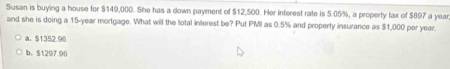 Susan is buying a house for $149,000. She has a down payment of $12,500. Her interest rate is 5.05%, a property tax of $897 a year
and she is doing a 15-year mortgage. What will the total interest be? Put PMI as 0.5% and property insurance as $1,000 per year.
a. $1352.96
b. $1297.96