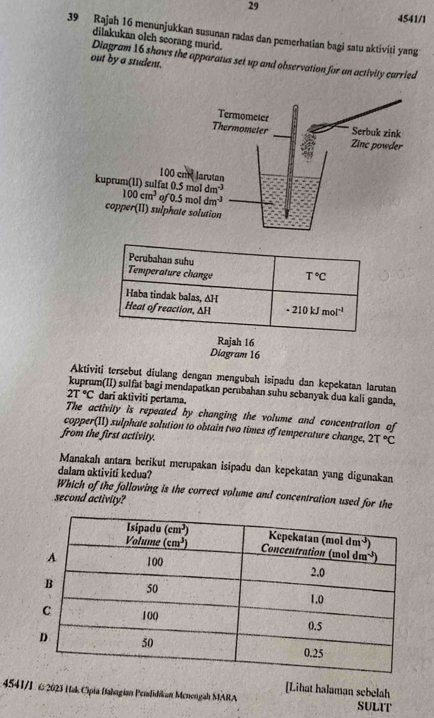 29
4541/1
39 Rajah 16 menunjukkan susunan radas dan pemerhatian bagi satu aktívíti yang
dilakukan olch scorang murid.
Diagram 16 shows the apparatus set up and observation for an activity carried
out by a student.
16
Diagram 16
Aktiviti tersebut diulang dengan mengubah isipadu dan kepekatan larutan
m(II) sulfat bagi mendapatkan perubahan suhu scbanyak dua kali ganda,
2T°C dari aktìviti pertama.
The activity is repeated by changing the volume and concentration of
copper(II) sulphate solution to obtain two times of temperature change, 2T°C
from the first activity.
Manakah antara berikut merupakan isipadu dan kepekatan yang digunakan
dalam aktiviti kedua?
Which of the following is the correct volume and concentration used for the
second activity?
[Lihat halaman sebelah
4541/1. €2023 Hak Cipia Bahagian Pendidikan Menengah MARA SULIT