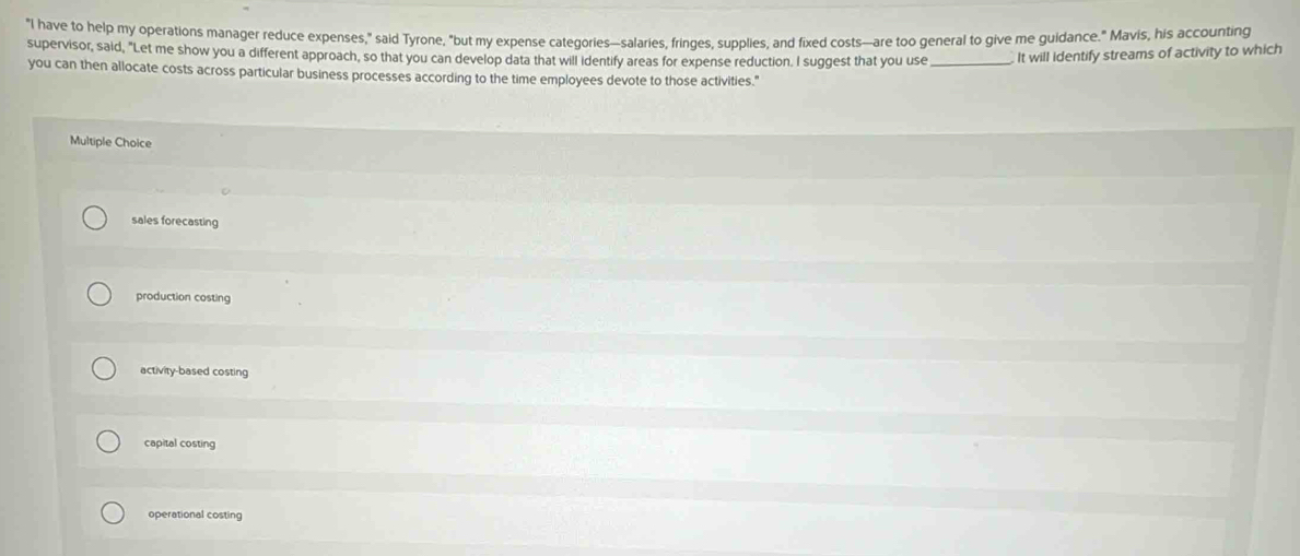 "I have to help my operations manager reduce expenses," said Tyrone, "but my expense categories—salaries, fringes, supplies, and fixed costs—are too general to give me guidance." Mavis, his accounting
supervisor, said, "Let me show you a different approach, so that you can develop data that will identify areas for expense reduction. I suggest that you use _It will identify streams of activity to which
you can then allocate costs across particular business processes according to the time employees devote to those activities."
Multiple Choice
sales forecasting
production costing
activity-based costing
capital costing
operational costing