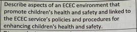 Describe aspects of an ECEC environment that 
promote children’s health and safety and linked to 
the ECEC service’s policies and procedures for 
enhancing children's health and safety.