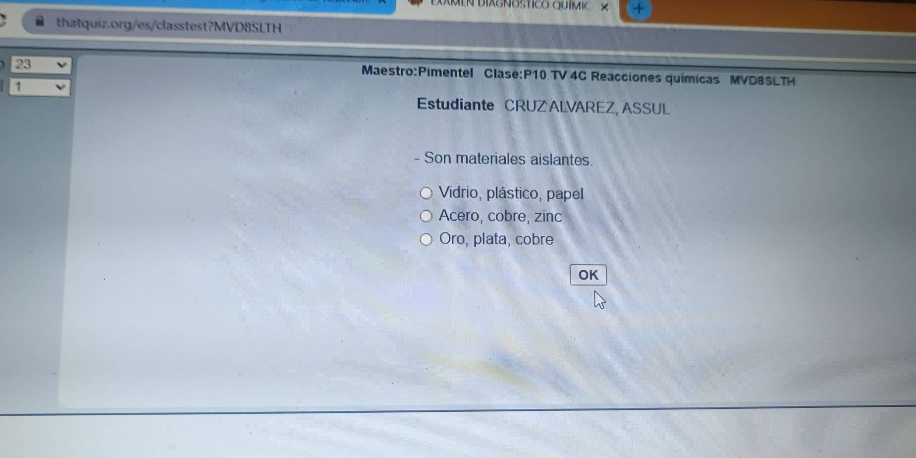 MEN BIAGNOSTICO QUÍMIC 
thatquiz.org/es/casstest?MVD8SLTH 
23 
Maestro:Pimentel Clase:P10 TV 4C Reacciones químicas MVD8SLTH 
1 
Estudiante CRUZ ALVAREZ, ASSUL 
- Son materiales aislantes. 
Vidrio, plástico, papel 
Acero, cobre, zinc 
Oro, plata, cobre 
OK