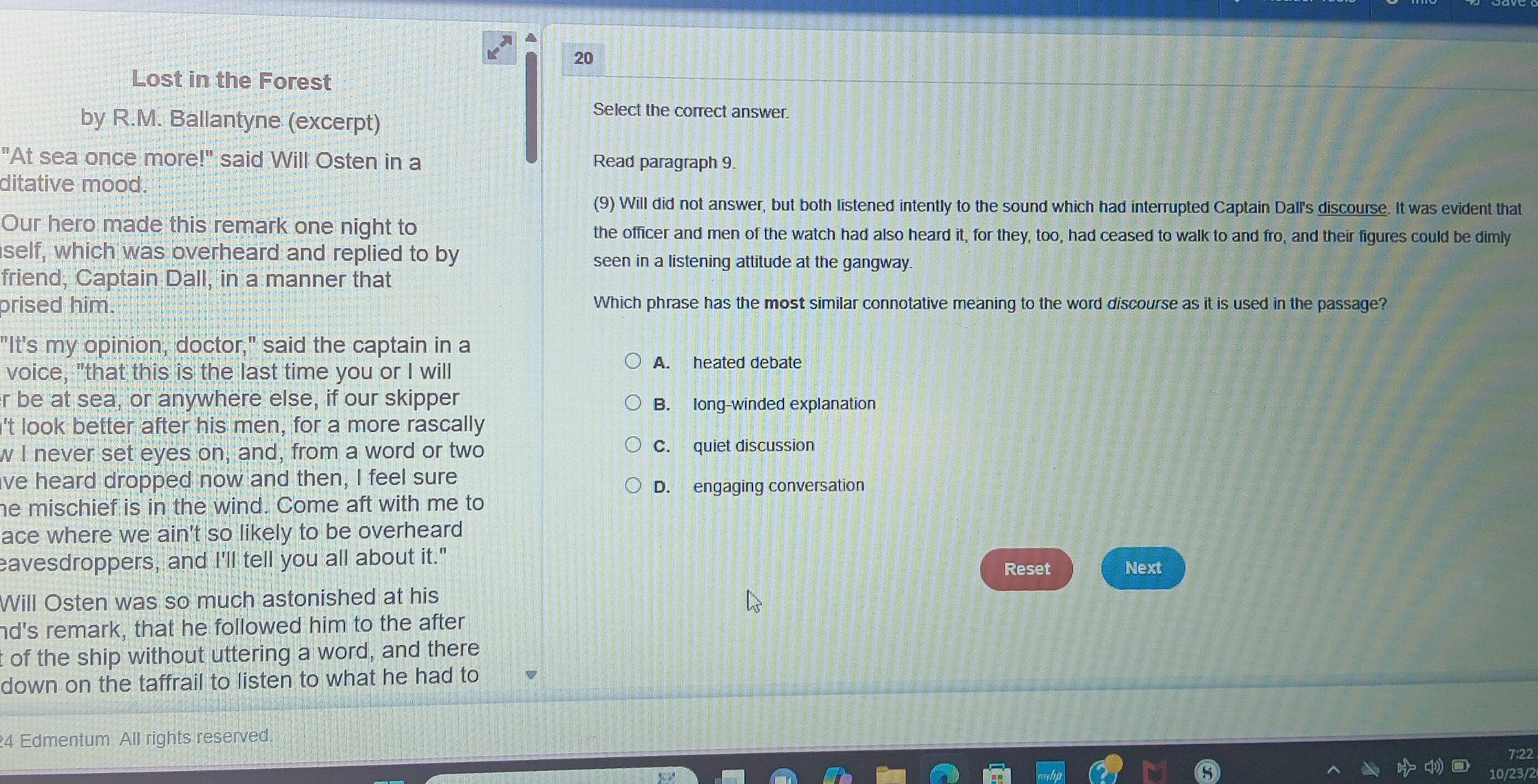 Lost in the Forest
by R.M. Ballantyne (excerpt)
Select the correct answer.
"At sea once more!" said Will Osten in a Read paragraph 9.
ditative mood.
(9) Will did not answer, but both listened intently to the sound which had interrupted Captain Dall's discourse. It was evident that
Our hero made this remark one night to the officer and men of the watch had also heard it, for they, too, had ceased to walk to and fro, and their figures could be dimly
self, which was overheard and replied to by seen in a listening attitude at the gangway.
friend, Captain Dall, in a manner that
prised him. Which phrase has the most similar connotative meaning to the word discourse as it is used in the passage?
"It's my opinion, doctor," said the captain in a
voice, "that this is the last time you or I will
A. heated debate
r be at sea, or anywhere else, if our skipper B. long-winded explanation
't look better after his men, for a more rascally
w I never set eyes on, and, from a word or two C. quiet discussion
ve heard dropped now and then, I feel sure
D. engaging conversation
he mischief is in the wind. Come aft with me to
ace where we ain't so likely to be overheard
eavesdroppers, and I'll tell you all about it." Next
Reset
Will Osten was so much astonished at his
nd's remark, that he followed him to the after
t of the ship without uttering a word, and there
down on the taffrail to listen to what he had to
4 Edmentum All rights reserved.
7:22
10/23/2