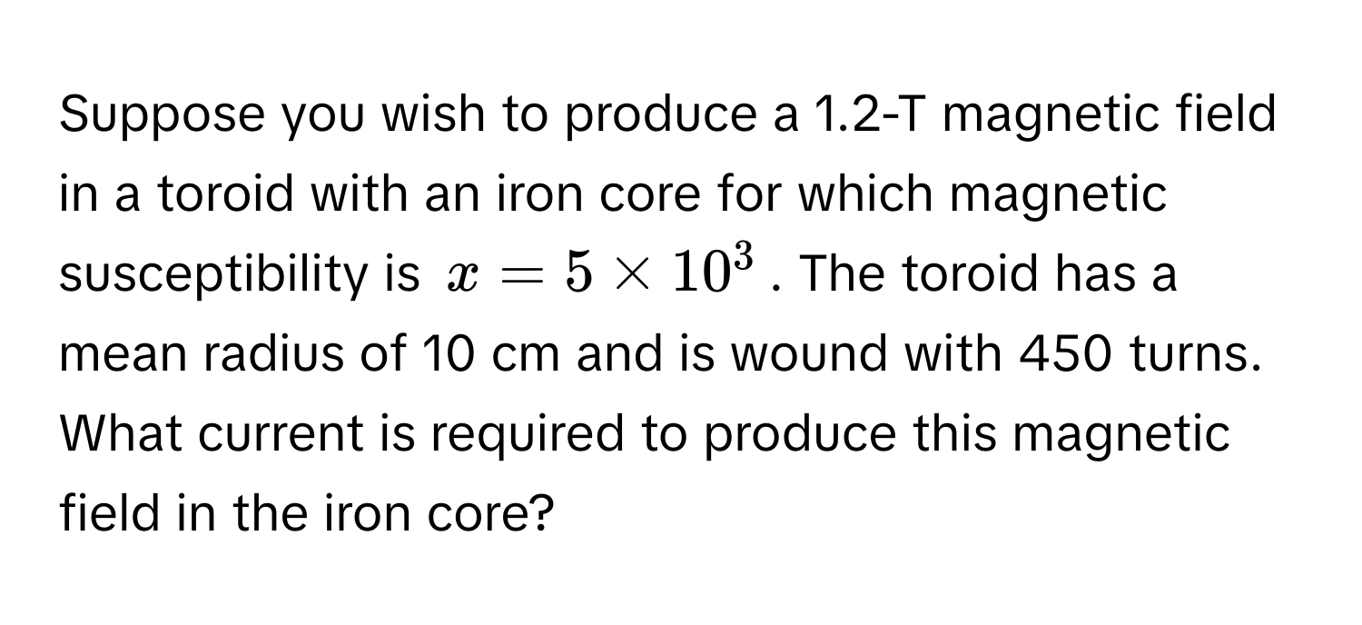 Suppose you wish to produce a 1.2-T magnetic field in a toroid with an iron core for which magnetic susceptibility is $x = 5 * 10^3$. The toroid has a mean radius of 10 cm and is wound with 450 turns. What current is required to produce this magnetic field in the iron core?