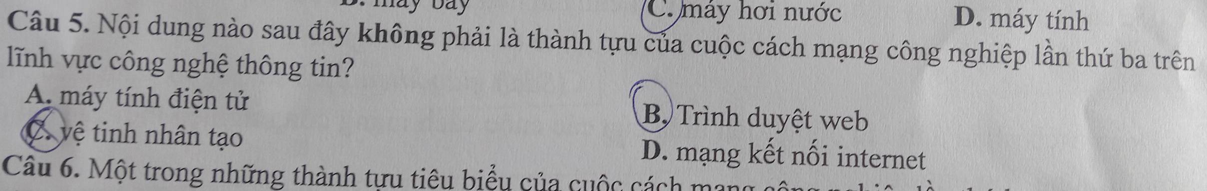 may bay C. máy hơi nước D. máy tính
Câu 5. Nội dung nào sau đây không phải là thành tựu của cuộc cách mạng công nghiệp lần thứ ba trên
lĩnh vực công nghệ thông tin?
A. máy tính điện tử B Trình duyệt web
vệ tinh nhân tạo D. mạng kết nối internet
Câu 6. Một trong những thành tựu tiêu biểu của cuộc cách mang