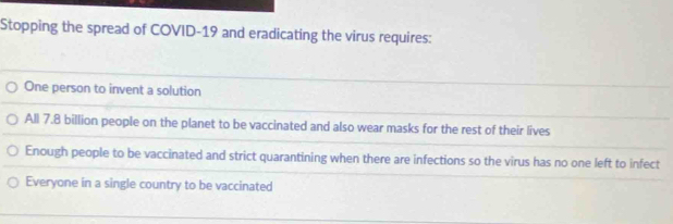 Stopping the spread of COVID-19 and eradicating the virus requires:
One person to invent a solution
All 7.8 billion people on the planet to be vaccinated and also wear masks for the rest of their lives
Enough people to be vaccinated and strict quarantining when there are infections so the virus has no one left to infect
Everyone in a single country to be vaccinated