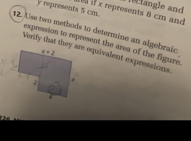 Tectangle and
y represents 5 cm.
fe if x represents 8 cm and
12. Use two methods to determine an algebraid
expression to represent the area of the figure 
Verify that they are equivalent expressions