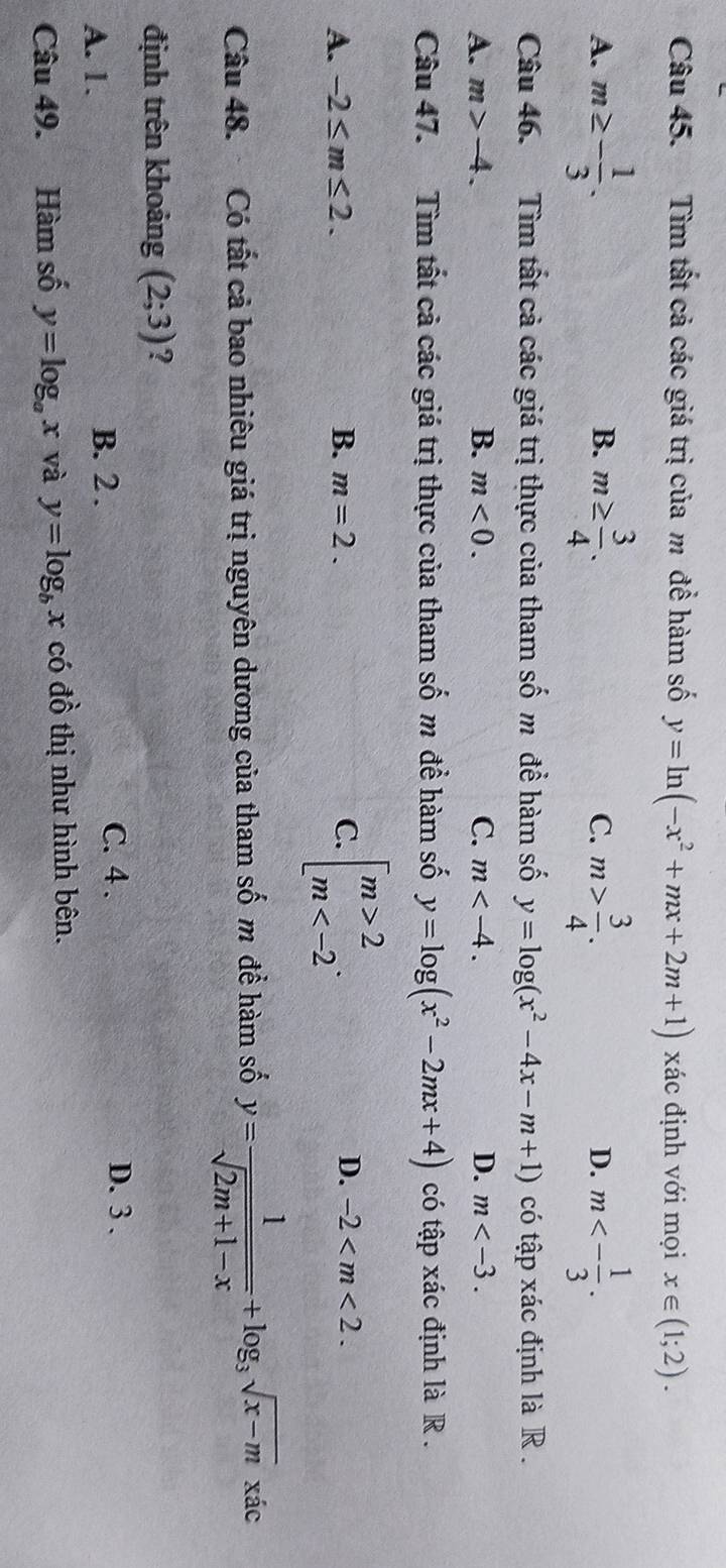 Tìm tất cả các giá trị của m để hàm số y=ln (-x^2+mx+2m+1) xác định với mọi x∈ (1;2).
A. m≥ - 1/3 . m≥  3/4 . C. m> 3/4 . D. m<- 1/3 . 
B.
Câu 46. Tìm tất cả các giá trị thực của tham số m để hàm số y=log (x^2-4x-m+1) có tập xác định là R.
A. m>-4. B. m<0</tex>. C. m . D. m . 
Câu 47. Tìm tất cả các giá trị thực của tham số m để hàm số y=log (x^2-2mx+4) có tập xác định là R .
A. -2≤ m≤ 2. B. m=2. C. beginarrayl m>2 m . D. -2 . 
Câu 48. Có tất cả bao nhiêu giá trị nguyên dương của tham số m để hàm số y= 1/sqrt(2m+1-x) +log _3sqrt(x-m)xic
định trên khoảng (2;3) ?
A. 1. B. 2.
C. 4. D. 3.
Câu 49. Hàm số y=log _ax và y=log _bx có đồ thị như hình bên.