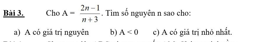 Cho A= (2n-1)/n+3 . Tìm số nguyên n sao cho:
a) A có giá trị nguyên b) A<0</tex> c) A có giá trị nhỏ nhất.