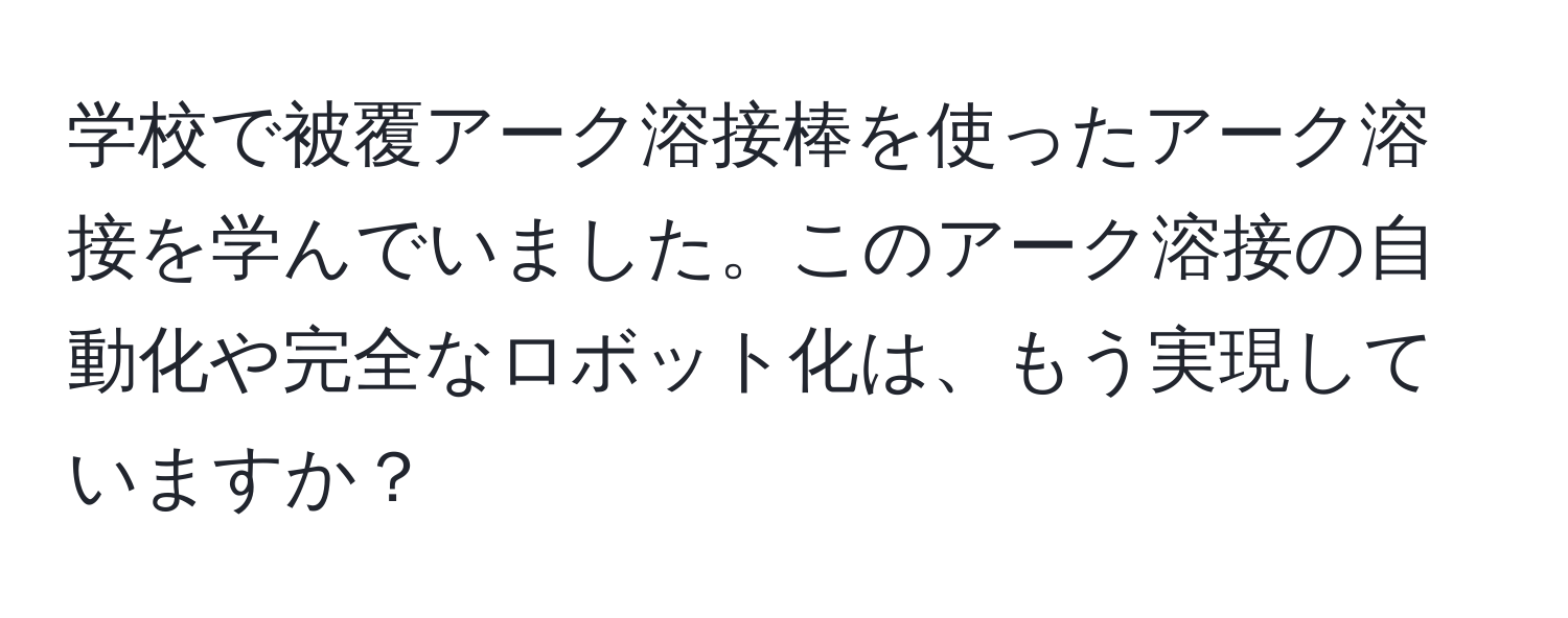 学校で被覆アーク溶接棒を使ったアーク溶接を学んでいました。このアーク溶接の自動化や完全なロボット化は、もう実現していますか？