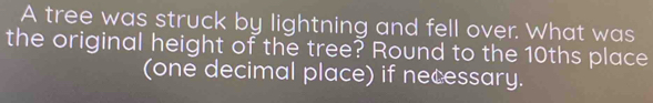 A tree was struck by lightning and fell over. What was 
the original height of the tree? Round to the 10ths place 
(one decimal place) if necessary.