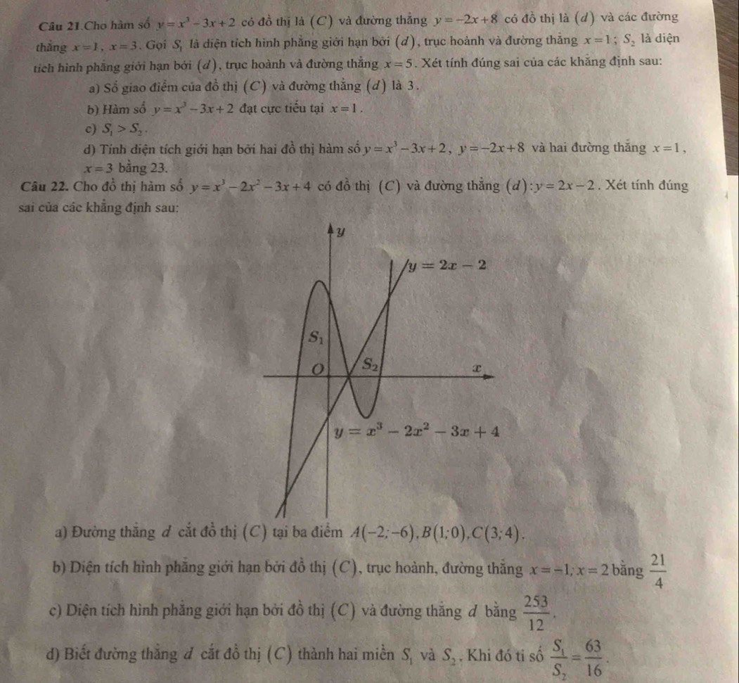 Câu 21.Cho hàm số y=x^3-3x+2 có đồ thị là (C) và đường thắng y=-2x+8 có đồ thị là (d) và các đường
thắng x=1,x=3. Gọi S_1 là diện tích hình phẳng giới hạn bởi (d), trục hoành và đường thắng x=1;S_2 là diện
tíich hình phẳng giới hạn bởi (d), trục hoành và đường thẳng x=5. Xét tính đúng sai của các khăng định sau:
a) Sổ giao điểm của đồ thị (C) và đường thẳng (d) là 3.
b) Hàm số y=x^3-3x+2 đạt cực tiểu tại x=1.
c) S_1>S_2.
d) Tính diện tích giới hạn bởi hai đồ thị hàm số y=x^3-3x+2,y=-2x+8 và hai đường thǎng x=1,
x=3 bằng 23.
Câu 22. Cho đồ thị hàm số y=x^3-2x^2-3x+4 có đồ thị (C) và đường thẳng (d): y=2x-2. Xét tính đúng
sai của các khẳng định sau:
a) Đường thắng đ cắt đồ thị (C) tại ba điểm A(-2;-6),B(1;0),C(3;4).
b) Diện tích hình phẳng giới hạn bởi đồ thị (C), trục hoành, đường thắng x=-1;x=2 bǎng  21/4 
c) Diện tích hình phẳng giới hạn bởi đồ thị (C) và đường thắng đ bằng  253/12 .
d) Biết đường thắng đ cắt đồ thị (C) thành hai miền S_1 và S_2. Khi đó ti số frac S_1S_2= 63/16 .6