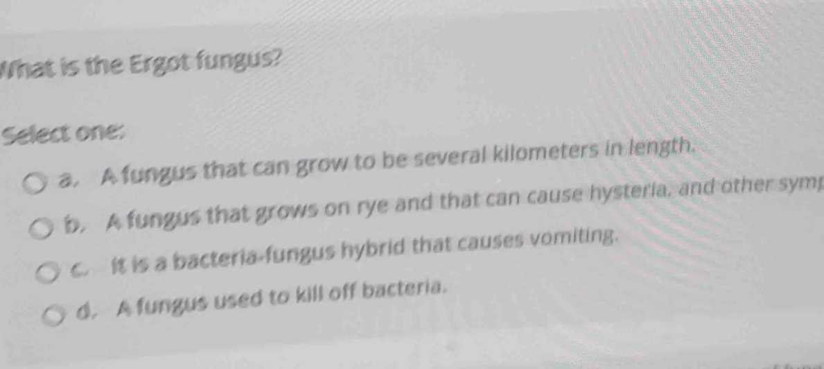 What is the Ergot fungus?
Select one:
a. A fungus that can grow to be several kilometers in length.
b. A fungus that grows on rye and that can cause hysteria, and other symp
c. It is a bacteria-fungus hybrid that causes vomiting.
d. A fungus used to kill off bacteria.