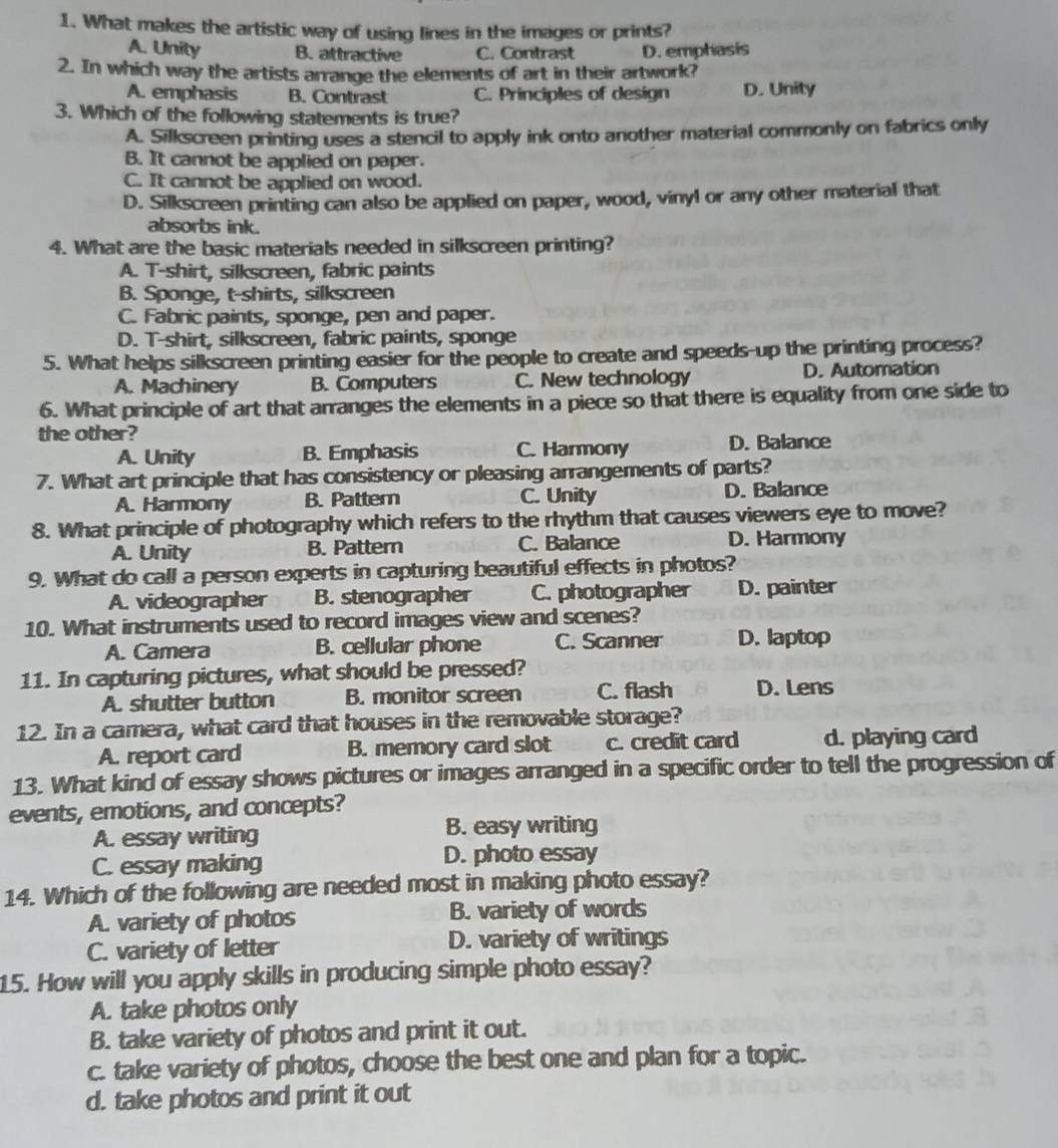 What makes the artistic way of using lines in the images or prints?
A. Unity B. attractive C. Contrast D. emphasis
2. In which way the artists arrange the elements of art in their artwork?
A. emphasis B. Contrast C. Principles of design D. Unity
3. Which of the following statements is true?
A. Silkscreen printing uses a stencil to apply ink onto another material commonly on fabrics only
B. It cannot be applied on paper.
C. It cannot be applied on wood.
D. Silkscreen printing can also be applied on paper, wood, vinyl or any other material that
absorbs ink.
4. What are the basic materials needed in silkscreen printing?
A. T-shirt, silkscreen, fabric paints
B. Sponge, t-shirts, silkscreen
C. Fabric paints, sponge, pen and paper.
D. T-shirt, silkscreen, fabric paints, sponge
5. What helps silkscreen printing easier for the people to create and speeds-up the printing process?
A. Machinery B. Computers C. New technology D. Automation
6. What principle of art that arranges the elements in a piece so that there is equality from one side to
the other?
A. Unity B. Emphasis C. Harmony D. Balance
7. What art principle that has consistency or pleasing arrangements of parts?
A. Harmony B. Patter C. Unity D. Balance
8. What principle of photography which refers to the rhythm that causes viewers eye to move?
A. Unity B. Pattern C. Balance D. Harmony
9. What do call a person experts in capturing beautiful effects in photos?
A. videographer B. stenographer C. photographer D. painter
10. What instruments used to record images view and scenes?
A. Camera B. cellular phone C. Scanner D. laptop
11. In capturing pictures, what should be pressed?
A. shutter button B. monitor screen C. flash D. Lens
12. In a camera, what card that houses in the removable storage?
A. report card B. memory card slot c. credit card d. playing card
13. What kind of essay shows pictures or images arranged in a specific order to tell the progression of
events, emotions, and concepts?
A. essay writing B. easy writing
C. essay making D. photo essay
14. Which of the following are needed most in making photo essay?
A. variety of photos B. variety of words
C. variety of letter D. variety of writings
15. How will you apply skills in producing simple photo essay?
A. take photos only
B. take variety of photos and print it out.
c. take variety of photos, choose the best one and plan for a topic.
d. take photos and print it out