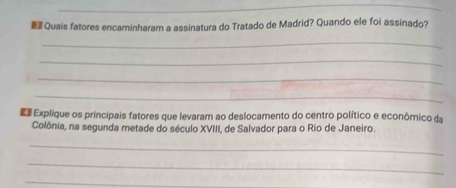 € Quais fatores encaminharam a assinatura do Tratado de Madrid? Quando ele foi assinado? 
_ 
_ 
_ 
_ 
Explique os principais fatores que levaram ao deslocamento do centro político e econômico da 
Colônia, na segunda metade do século XVIII, de Salvador para o Rio de Janeiro. 
_ 
_ 
_