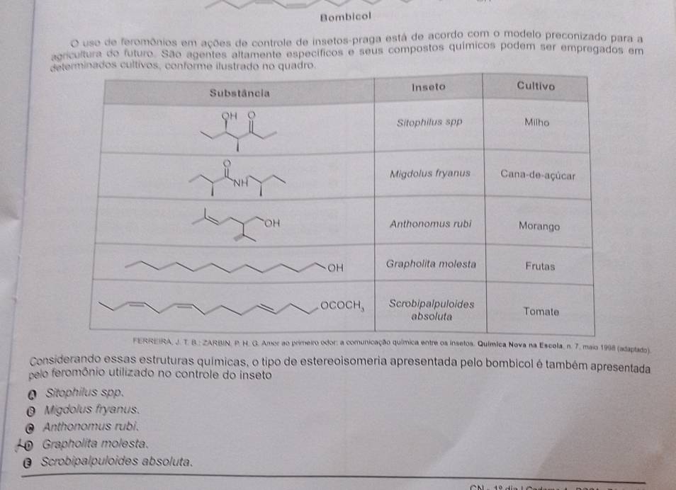 Bombicol
O uso de feromônios em ações de controle de insetos-praga está de acordo com o modelo preconizado para a
agricultura do futuro. São agentes altamente específicos e seus compostos químicos podem ser empregados em
Químíca Nova na Escola, n. 7. maio 1998 (adaptado).
Considerando essas estruturas químicas, o tipo de estereoisomeria apresentada pelo bombicol é também apresentada
pelo feromônio utilizado no controle do inseto
Q Sitophilus spp.
0 Migdolus fryanus.
Anthonomus rubi.
Grapholita molesta.
@ Scrobipalpuloides absoluta.