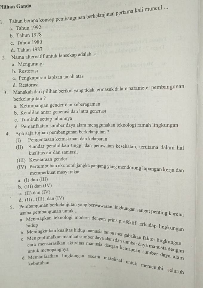 Pilihan Ganda
1. Tahun berapa konsep pembangunan berkelanjutan pertama kali muncul ...
a. Tahun 1992
b. Tahun 1978
c. Tahun 1980
d. Tahun 1987
2. Nama alternatif untuk lansekap adalah ...
a. Mengurangi
b. Restorasi
c. Pengkapuran lapisan tanah atas
d. Restorasi
3. Manakah dari pilihan berikut yang tidak termasuk dalam parameter pembangunan
berkelanjutan ?
a. Ketimpangan gender dan keberagaman
b. Keadilan antar generasi dan intra generasi
c. Tumbuh setiap tahunnya
d. Pemanfaatan sumber daya alam menggunakan teknologi ramah lingkungan
4. Apa saja tujuan pembangunan berkelanjutan ?
(I) Pengentasan kemiskinan dan kelaparan
(II) Standar pendidikan tinggi dan perawatan kesehatan, terutama dalam hal
kualitas air dan sanitasi.
(III) Kesetaraan gender
(IV) Pertumbuhan ekonomi jangka panjang yang mendorong lapangan kerja dan
memperkuat masyarakat
a. (I) dan (III)
b. (III) dan (IV)
c. (II) dan (IV)
d. (II) , (III), dan (IV)
5. Pembangunan berkelanjutan yang berwawasan lingkungan sangat penting karena
usaha pembangunan untuk ...
a. Menerapkan teknologi modern dengan prinsip efektif terhadap lingkungan
hidup
b. Meningkatkan kualitas hidup manusia tanpa mengabaikan faktor lingkungan
c. Mengoptimalkan manfaat sumber daya alam dan sumber daya manusia dengan
cara menserasikan aktivitas manusia dengan kemapuan sumber daya alam
untuk menopangnya
kebutuhan
d. Memanfaatkan lingkungan secara maksimal untuk memenuhi seluruh