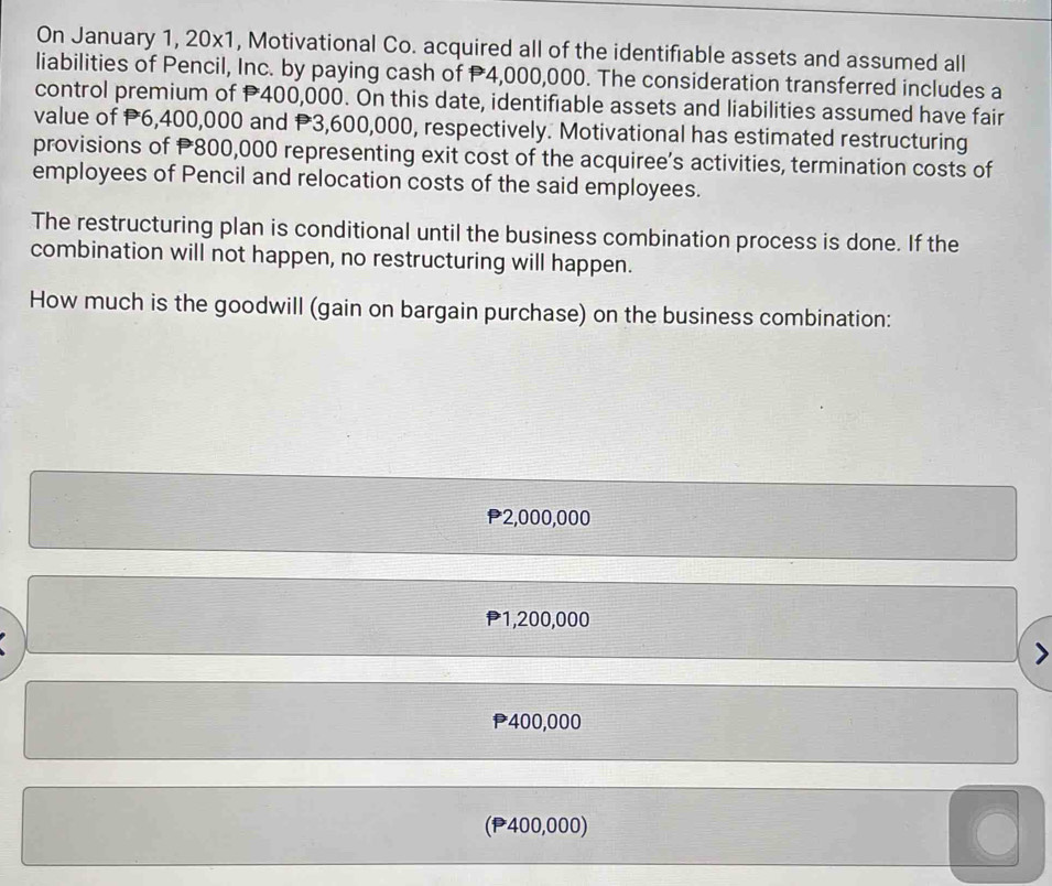 On January 1, 20x1, Motivational Co. acquired all of the identifiable assets and assumed all
liabilities of Pencil, Inc. by paying cash of P4,000,000. The consideration transferred includes a
control premium of P400,000. On this date, identifiable assets and liabilities assumed have fair
value of P6,400,000 and P3,600,000, respectively. Motivational has estimated restructuring
provisions of P800,000 representing exit cost of the acquiree’s activities, termination costs of
employees of Pencil and relocation costs of the said employees.
The restructuring plan is conditional until the business combination process is done. If the
combination will not happen, no restructuring will happen.
How much is the goodwill (gain on bargain purchase) on the business combination:
* 2,000,000
P1,200,000
P400,000
(P400,000)