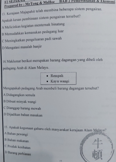 F2 SEJARAB
Prepared by : MrTong & MsHoe - BAB 2 Pemerintahan & Ekonomi
13. Kerajaan Majapahit telah membina beberapa sistem pengairan.
Apakah kesan pembinaan sistem pengairan tersebut?
A Melicinkan kegiatan menternak binatang
B Memudahkan kemasukan pedagang luar
C Meningkatkan pengeluaran padi sawah
D Mengatasi masalah banjir
14. Maklumat berikut merupakan barang dagangan yang dibeli oleh
pedagang Arab di Alam Melayu.
Rempah
Kayu wangi
Mengapakah pedagang Arab membeli barang dagangan tersebut?
A Didagangkan semula
B Dibuat minyak wangi
C Dianggap barang mewah
D Dijadikan bahan masakan
15. Apakah kegunaan gaharu oleh masyarakat kerajaan Alam Melayu?
A Bahan pewangi
B Bahan makanan
C Produk kesihatan
D Barang perhiasan
15