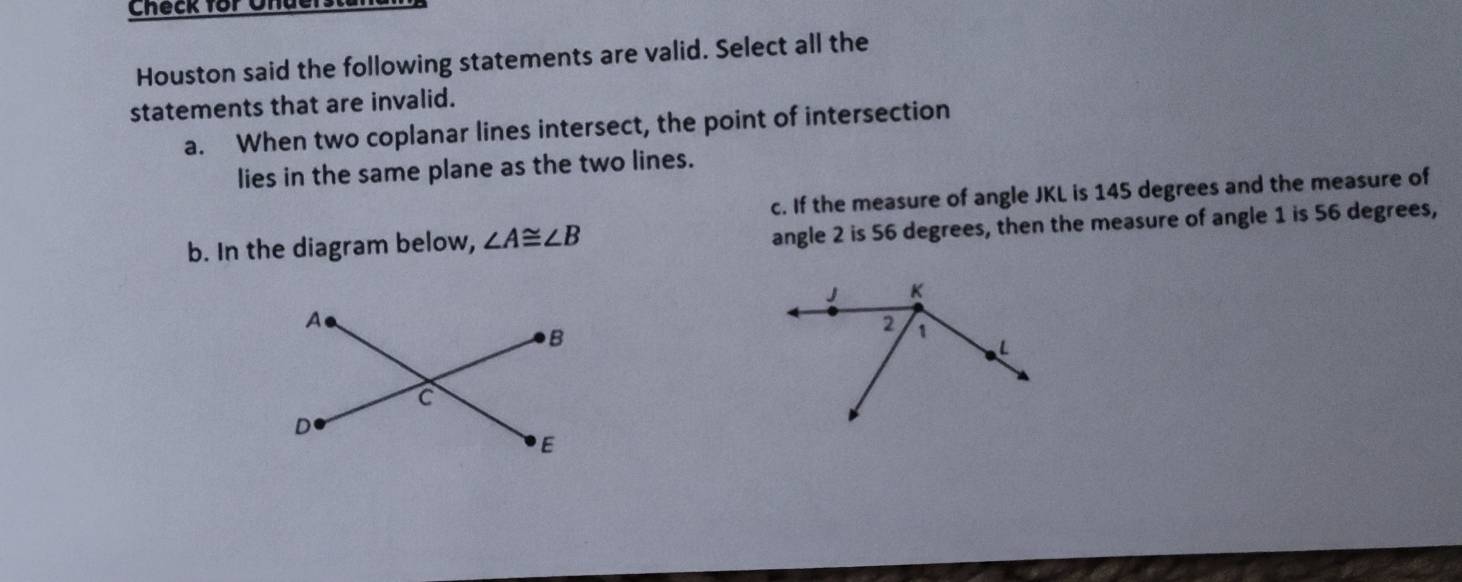 Check for Ohders
Houston said the following statements are valid. Select all the
statements that are invalid.
a. When two coplanar lines intersect, the point of intersection
lies in the same plane as the two lines.
c. If the measure of angle JKL is 145 degrees and the measure of
b. In the diagram below, ∠ A≌ ∠ B
angle 2 is 56 degrees, then the measure of angle 1 is 56 degrees,