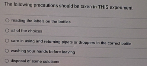 The following precautions should be taken in THIS experiment
reading the labels on the bottles
all of the choices
care in using and returning pipets or droppers to the correct bottle
washing your hands before leaving
disposal of some solutions